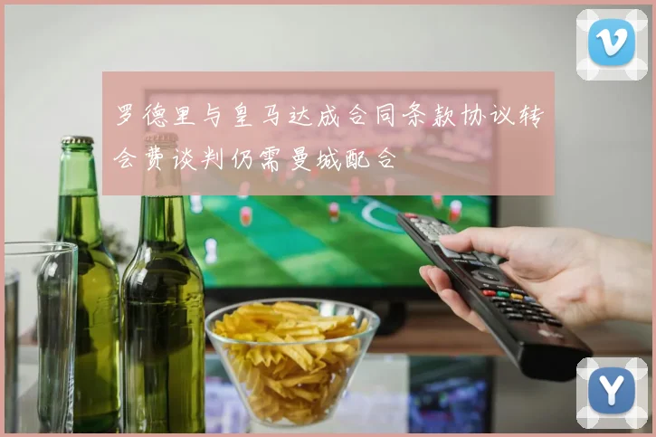 罗德里与皇马达成合同条款协议转会费谈判仍需曼城配合