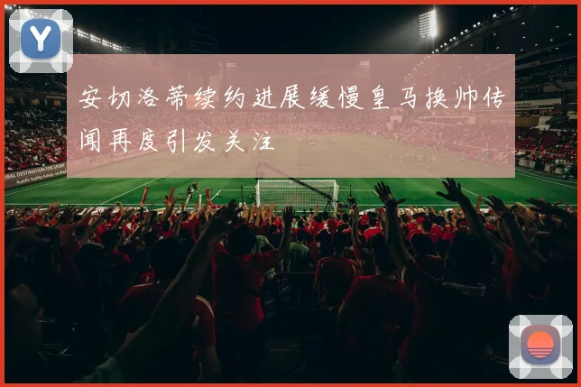 安切洛蒂续约进展缓慢皇马换帅传闻再度引发关注