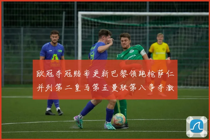 欧冠夺冠赔率更新巴黎领跑枪萨仁并列第二皇马第五曼联第八争夺激烈
